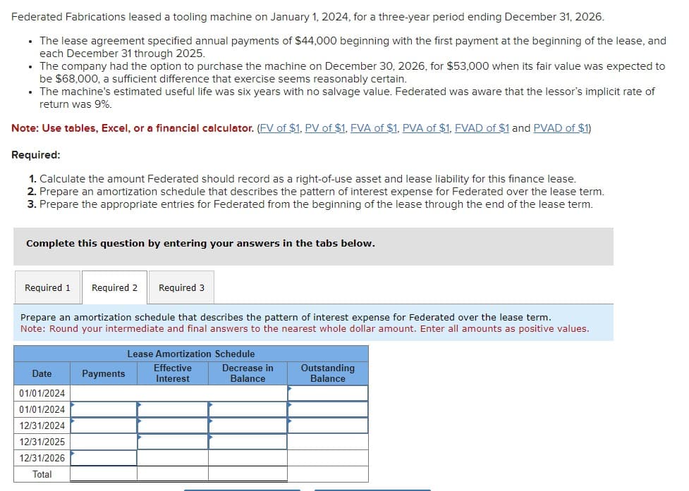 Federated Fabrications leased a tooling machine on January 1, 2024, for a three-year period ending December 31, 2026.
• The lease agreement specified annual payments of $44,000 beginning with the first payment at the beginning of the lease, and
each December 31 through 2025.
• The company had the option to purchase the machine on December 30, 2026, for $53,000 when its fair value was expected to
be $68,000, a sufficient difference that exercise seems reasonably certain.
• The machine's estimated useful life was six years with no salvage value. Federated was aware that the lessor's implicit rate of
return was 9%.
Note: Use tables, Excel, or a financial calculator. (FV of $1, PV of $1, FVA of $1, PVA of $1, FVAD of $1 and PVAD of $1)
Required:
1. Calculate the amount Federated should record as a right-of-use asset and lease liability for this finance lease.
2. Prepare an amortization schedule that describes the pattern of interest expense for Federated over the lease term.
3. Prepare the appropriate entries for Federated from the beginning of the lease through the end of the lease term.
Complete this question by entering your answers in the tabs below.
Required 1
Required 2 Required 3
Prepare an amortization schedule that describes the pattern of interest expense for Federated over the lease term.
Note: Round your intermediate and final answers to the nearest whole dollar amount. Enter all amounts as positive values.
Date
01/01/2024
01/01/2024
12/31/2024
12/31/2025
12/31/2026
Total
Payments
Lease Amortization Schedule
Effective
Interest
Decrease in
Balance
Outstanding
Balance