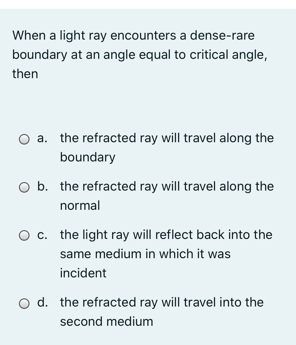 When a light ray encounters a dense-rare
boundary at an angle equal to critical angle,
then
O a. the refracted ray will travel along the
boundary
O b. the refracted ray will travel along the
normal
O c. the light ray will reflect back into the
same medium in which it was
incident
O d. the refracted ray will travel into the
second medium
