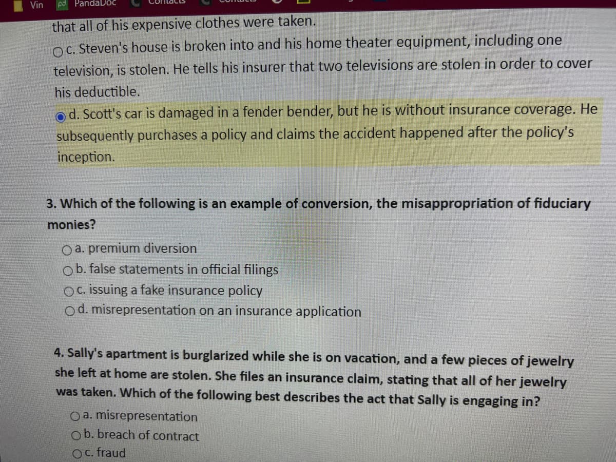 Vin
PandaDoc
that all of his expensive clothes were taken.
OC. Steven's house is broken into and his home theater equipment, including one
television, is stolen. He tells his insurer that two televisions are stolen in order to cover
his deductible.
od. Scott's car is damaged in a fender bender, but he is without insurance coverage. He
subsequently purchases a policy and claims the accident happened after the policy's
inception.
3. Which of the following is an example of conversion, the misappropriation of fiduciary
monies?
O a. premium diversion
ob. false statements in official filings
OC. issuing a fake insurance policy
Od. misrepresentation on an insurance application
4. Sally's apartment is burglarized while she is on vacation, and a few pieces of jewelry
she left at home are stolen. She files an insurance claim, stating that all of her jewelry
was taken. Which of the following best describes the act that Sally is engaging in?
O a. misrepresentation
Ob. breach of contract
OC. fraud
