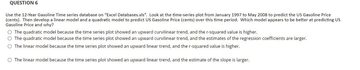 QUESTION 6
Use the 12-Year Gasoline Time series database on "Excel Databases.xls". Look at the time-series plot from January 1997 to May 2008 to predict the US Gasoline Price
(cents). Then develop a linear model and a quadratic model to predict US Gasoline Price (cents) over this time period. Which model appears to be better at predicting US
Gasoline Price and why?
O The quadratic model because the time series plot showed an upward curvilinear trend, and the r-squared value is higher.
O The quadratic model because the time series plot showed an upward curvilinear trend, and the estimates of the regression coefficients are larger.
O The linear model because the time series plot showed an upward linear trend, and the r-squared value is higher.
O The linear model because the time series plot showed an upward linear trend, and the estimate of the slope is larger.
