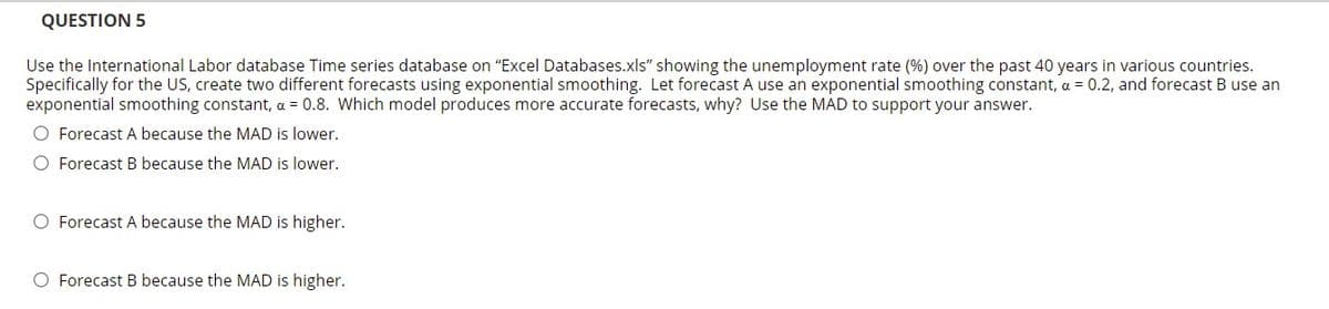 QUESTION 5
Use the International Labor database Time series database on "Excel Databases.xls" showing the unemployment rate (%) over the past 40 years in various countries.
Specifically for the US, create two different forecasts using exponential smoothing. Let forecast A use an exponential smoothing constant, a = 0.2, and forecast B use an
exponential smoothing constant, a = 0.8. Which model produces more accurate forecasts, why? Use the MAD to support your answer.
O Forecast A because the MAD is lower.
O Forecast B because the MAD is lower.
O Forecast A because the MAD is higher.
O Forecast B because the MAD is higher.
