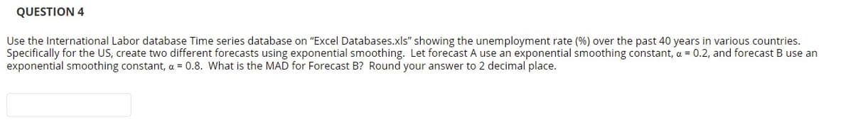 QUESTION 4
Use the International Labor database Time series database on "Excel Databases.xls" showing the unemployment rate (%) over the past 40 years in various countries.
Specifically for the US, create two different forecasts using exponential smoothing. Let forecast A use an exponential smoothing constant, a = 0.2, and forecast B use an
exponential smoothing constant, a = 0.8. What is the MAD for Forecast B? Round your answer to 2 decimal place.
