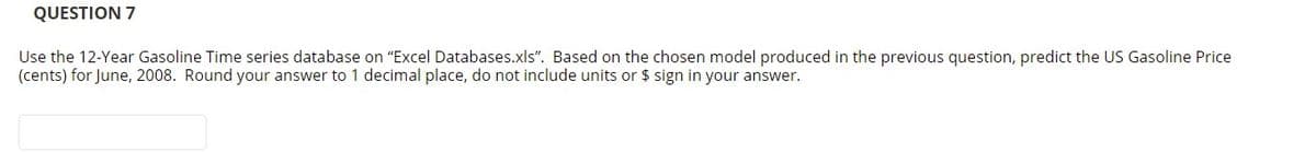 QUESTION 7
Use the 12-Year Gasoline Time series database on "Excel Databases.xls". Based on the chosen model produced in the previous question, predict the US Gasoline Price
(cents) for June, 2008. Round your answer to 1 decimal place, do not include units or $ sign in your answer.
