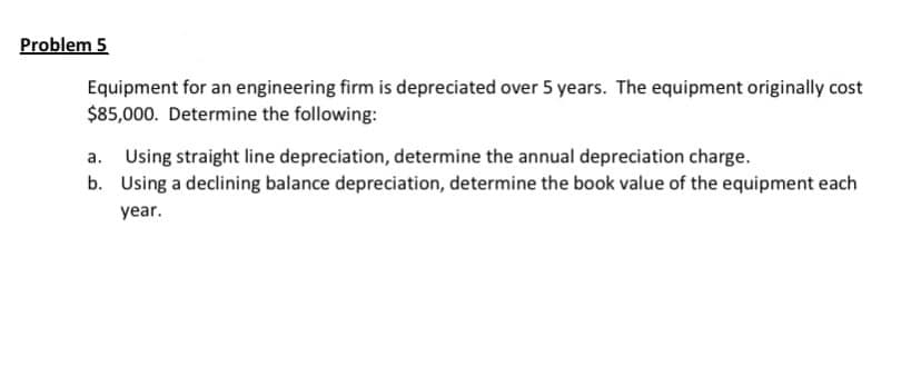 Problem 5
Equipment for an engineering firm is depreciated over 5 years. The equipment originally cost
$85,000. Determine the following:
a. Using straight line depreciation, determine the annual depreciation charge.
b. Using a declining balance depreciation, determine the book value of the equipment each
year.
