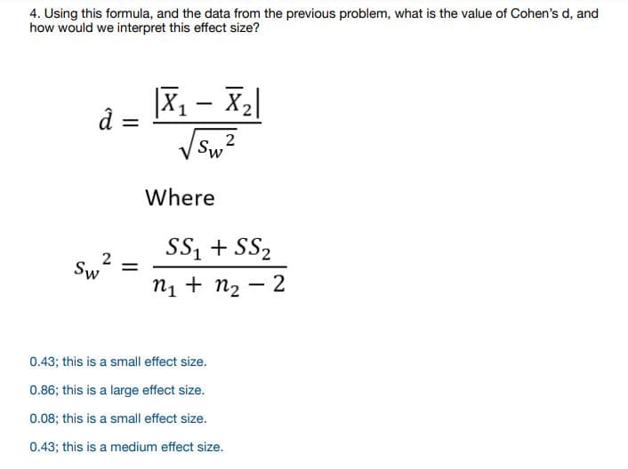 4. Using this formula, and the data from the previous problem, what is the value of Cohen's d, and
how would we interpret this effect size?
|X, - X2|
d =
Where
SS, + SS2
Sw =
п + nz — 2
0.43; this is a small effect size.
0.86; this is a large effect size.
0.08; this is a small effect size.
0.43; this is a medium effect size.
