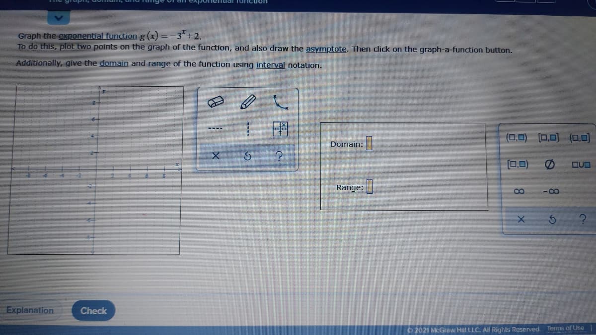 uai Tuncion
Graph the exponential function g(x) = -3+2,
To do this, plot two points on the graph of the function, and also draw the asymptote. Then click on the graph-a-function button.
Additionally, give the domain and range of the function using interval notation.
(0,0) [0,0) (D,0)
Domain:
0,0)
Range:
8
-00
Explanation
Check
O 2021 McGraw Hill LLC. Al Rights Reserved. Terms of Use
