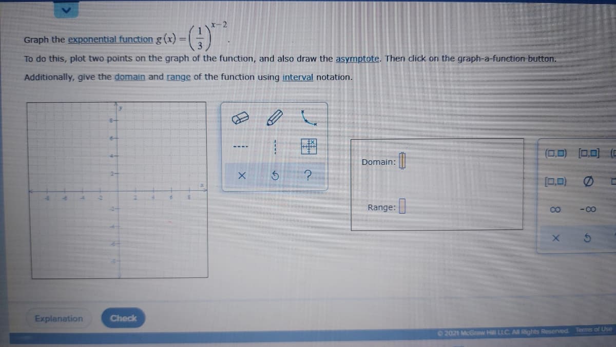 -2
Graph the exponential function g(x) =
To do this, plot two points on the graph of the function, and also draw the asymptote. Then click on the graph-a-function button.
Additionally, give the domain and range of the function using interval notation.
(0,0)
0,0)
Domain:
2-
[0,0)
Range:
- 00
-2-
Explanation
Check
O2021 McGraw Hill LLC All Rights Reserved. Terms of Use
8.
