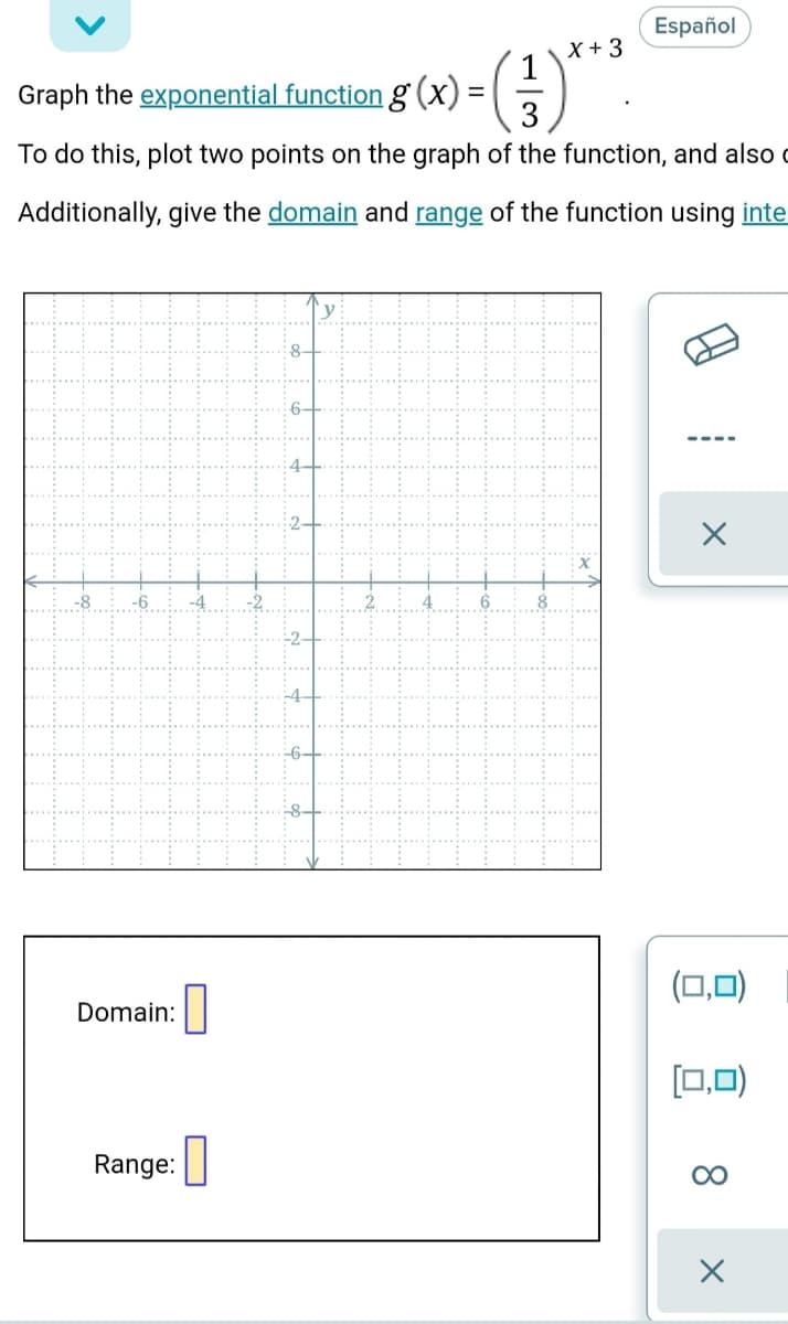 Español
X + 3
1
Graph the exponential function g (x) =
3
-()*
To do this, plot two points on the graph of the function, and also c
Additionally, give the domain and range of the function using inte
8-
Domain:
(0,0)
그,미)
Range: I
00
8.
