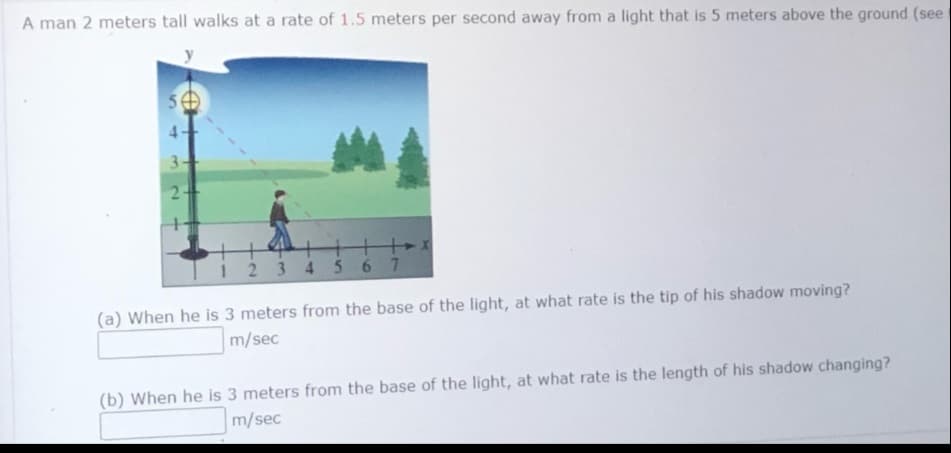 A man 2 meters tall walks at a rate of 1.5 meters per second away from a light that is 5 meters above the ground (see
4.
3
I 2 3 4 567
(a) When he is 3 meters from the base of the light, at what rate is the tip of his shadow moving?
m/sec
(b) When he is 3 meters from the base of the light, at what rate is the length of his shadow changing?
m/sec
