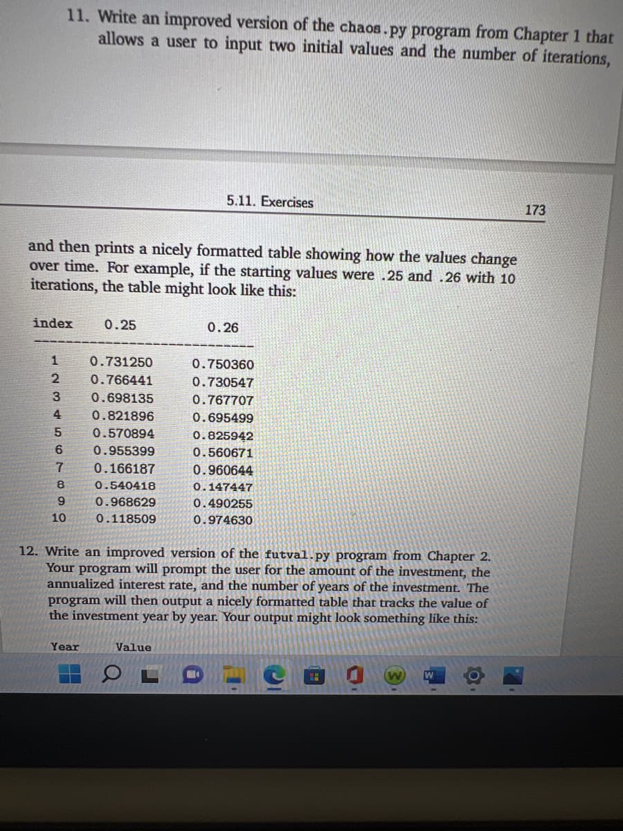 11. Write an improved version of the chaos.py program from Chapter 1 that
allows a user to input two initial values and the number of iterations,
5.11. Exercises
173
and then prints a nicely formatted table showing how the values change
over time. For example, if the starting values were .25 and .26 with 10
iterations, the table might look like this:
index
0.25
0.26
1
0.731250
0.750360
2
0.766441
0.730547
0.698135
0.767707
4.
0.821896
0.695499
5.
0.570894
0.825942
6.
0.955399
0.560671
7.
0.166187
0.960644
8
0.540418
0.147447
0.968629
0.490255
10
0.118509
0.974630
12. Write an improved version of the futval.py program from Chapter 2.
Your program will prompt the user for the amount of the investment, the
annualized interest rate, and the number of years of the investment. The
program will then output a nicely formatted table that tracks the value of
the investment year by year. Your output might look something like this:
Year
Value
