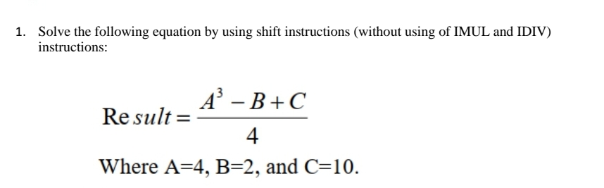 1. Solve the following equation by using shift instructions (without using of IMUL and IDIV)
instructions:
A³ - B+C
4
Where A=4, B=2, and C=10.
Result: