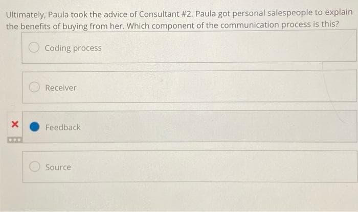 Ultimately, Paula took the advice of Consultant #2. Paula got personal salespeople to explain
the benefits of buying from her. Which component of the communication process is this?
Coding process
X
...
Receiver
Feedback
Source