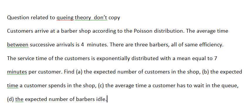 Question related to queing theory don't copy
Customers arrive at a barber shop according to the Poisson distribution. The average time
between successive arrivals is 4 minutes. There are three barbers, all of same efficiency.
The service time of the customers is exponentially distributed with a mean equal to 7
minutes per customer. Find (a) the expected number of customers in the shop, (b) the expected
time a customer spends in the shop, (c) the average time a customer has to wait in the queue,
(d) the expected number of barbers idle.
