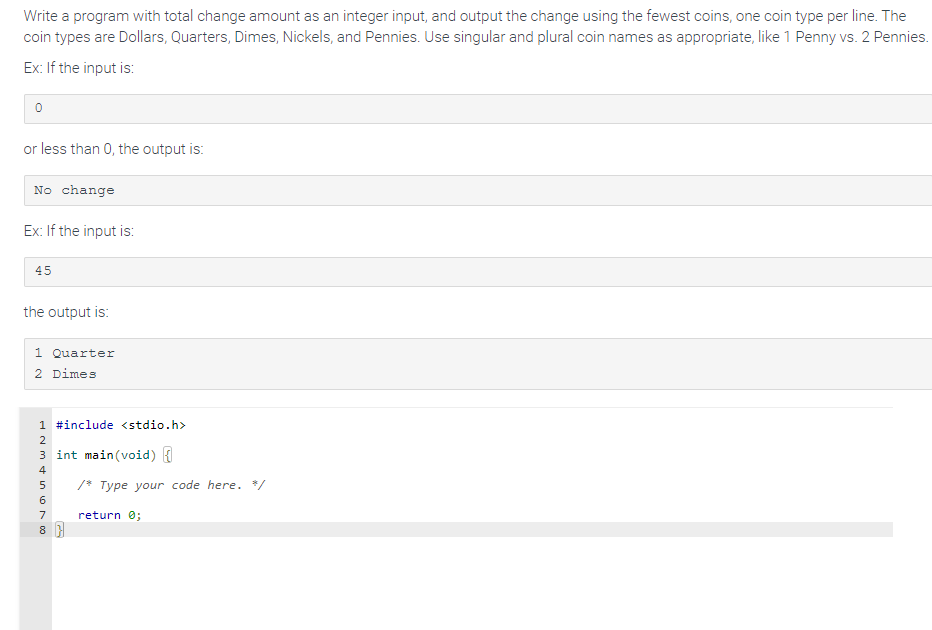 ### Educational Program to Calculate Change using the Fewest Coins

**Problem Statement:**
Write a program that takes a total change amount as an integer input and outputs the change using the fewest coins, with each coin type printed on a new line. The coin types are Dollars, Quarters, Dimes, Nickels, and Pennies. The program should use singular and plural coin names appropriately, such as "1 Penny" vs. "2 Pennies".

**Examples:**

1. **Input Example:**

   ```
   0
   ```

   **Output:**
   ```
   No change
   ```

   This indicates that if the input value is 0 or less than 0, there will be no change to output.

2. **Input Example:**

   ```
   45
   ```

   **Output:**
   ```
   1 Quarter
   2 Dimes
   ```

   This illustrates if the input value is 45, the output will appropriately show "1 Quarter" and "2 Dimes" to represent the fewest coins required to make 45 cents.

**Implementation:**
Below is the template code to get started with this program in C:

```c
#include <stdio.h>

int main(void) {

    /* Type your code here. */
    
    return 0;
}
```

**Explanation:**

- **Input:** The program receives a total change amount (an integer).
- **Output:** The program prints the fewest possible coins needed to make up that change, using the appropriate singular/plural names for the coins.

### Detailed Description:

- **Dollars:** 100 cents
- **Quarters:** 25 cents
- **Dimes:** 10 cents
- **Nickels:** 5 cents
- **Pennies:** 1 cent

The program should begin by checking the largest coin denomination that fits into the given amount and work its way down to the smallest denomination. When printing the result, it should handle the singular and plural form for each type of coin correctly, enhancing the user's understanding of the number of coins used.

**Algorithm Outline:**

1. Validate the input to make sure it's a non-negative integer.
2. Determine the number of each type of coin needed starting from the largest denomination (Dollars) down to the smallest (Pennies).
3. Print the number of each type of coin used, ensuring correct singular or plural terms.

This program helps