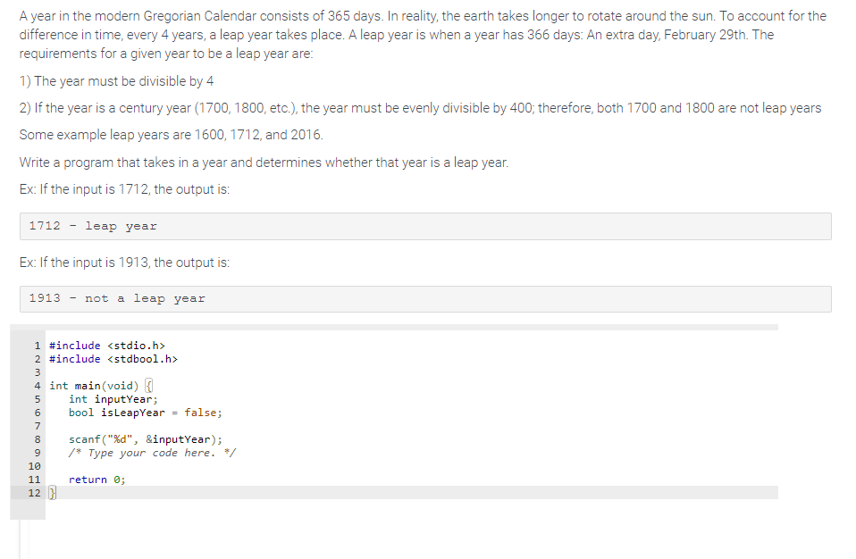 ---

### Leap Year Determination in the Gregorian Calendar

A year in the modern Gregorian Calendar consists of 365 days. In reality, the earth takes longer to rotate around the sun. To account for the difference in time, every 4 years, a leap year takes place. A leap year is when a year has 366 days: An extra day, February 29th. The requirements for a given year to be a leap year are:

1. The year must be divisible by 4
2. If the year is a century year (1700, 1800, etc.), the year must be evenly divisible by 400; therefore, both 1700 and 1800 are not leap years.

Some example leap years are 1600, 1712, and 2016.

#### Example Inputs and Outputs

- If the input is 1712, the output is:

  ```
  1712 - leap year
  ```

- If the input is 1913, the output is:

  ```
  1913 - not a leap year
  ```

#### Program Example

Below is an example program written in C, which takes in a year and determines whether that year is a leap year.

```c
#include <stdio.h>
#include <stdbool.h>

int main(void) {
    int inputYear;
    bool isLeapYear = false;

    scanf("%d", &inputYear);
    /* Type your code here. */

    return 0;
}
```

In this program:
- `#include <stdio.h>` and `#include <stdbool.h>` are directives to include the standard input-output and boolean libraries respectively.
- `int main(void)` is the main function where the program starts execution.
- `int inputYear;` declares an integer variable `inputYear` to hold the year input.
- `bool isLeapYear = false;` initializes a boolean variable `isLeapYear` to false.
- `scanf("%d", &inputYear);` reads the input year from the user.

The actual logic to determine whether `inputYear` is a leap year should be typed where it says `/* Type your code here. */`.

---

This transcription includes all necessary details for understanding the leap year concept and a basic example of how to implement a leap year check programmatically.
