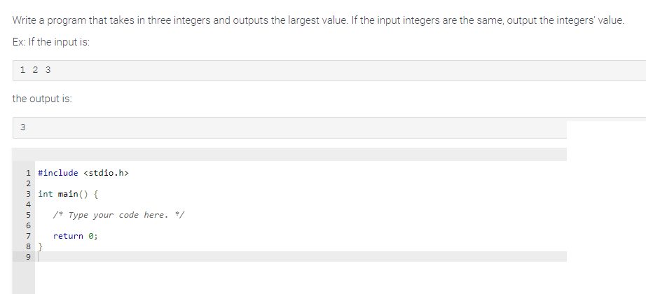 Write a program that takes in three integers and outputs the largest value. If the input integers are the same, output the integers' value.
Ex: If the input is:
1 2 3
the output is:
3
1 #include <stdio.h>
2
3 int main() {
Min 600 o
4
5 /* Type your code here. */
7
8}
9
return 0;