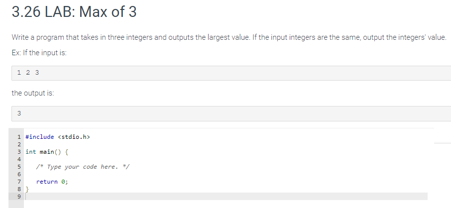 3.26 LAB: Max of 3
Write a program that takes in three integers and outputs the largest value. If the input integers are the same, output the integers' value.
Ex: If the input is:
1 2 3
the output is:
3
1 #include <stdio.h>
6849 SA WNP
2
3 int main() {
4
5
7
8}
/* Type your code here. */
return 0;