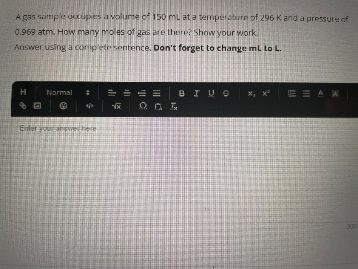 A gas sample occupies a volume of 150 mL at a temperature of 296 K and a pressure of
0.969 atm. How many moles of gas are there? Show your work.
Answer using a complete sentence. Don't forget to change mL to L.
H
0
Normal
@
Enter your answer here
H
Qaz
BI U 6
X, X²¹
EEAA