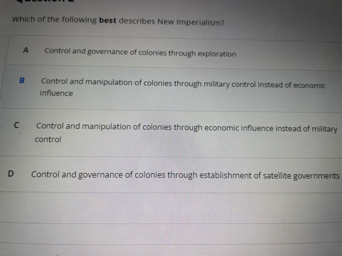 Which of the following best describes New Imperialism?
A
B
C
Control and governance of colonies through exploration
Control and manipulation of colonies through military control instead of economic
influence
Control and manipulation of colonies through economic influence instead of military
control
Control and governance of colonies through establishment of satellite governments