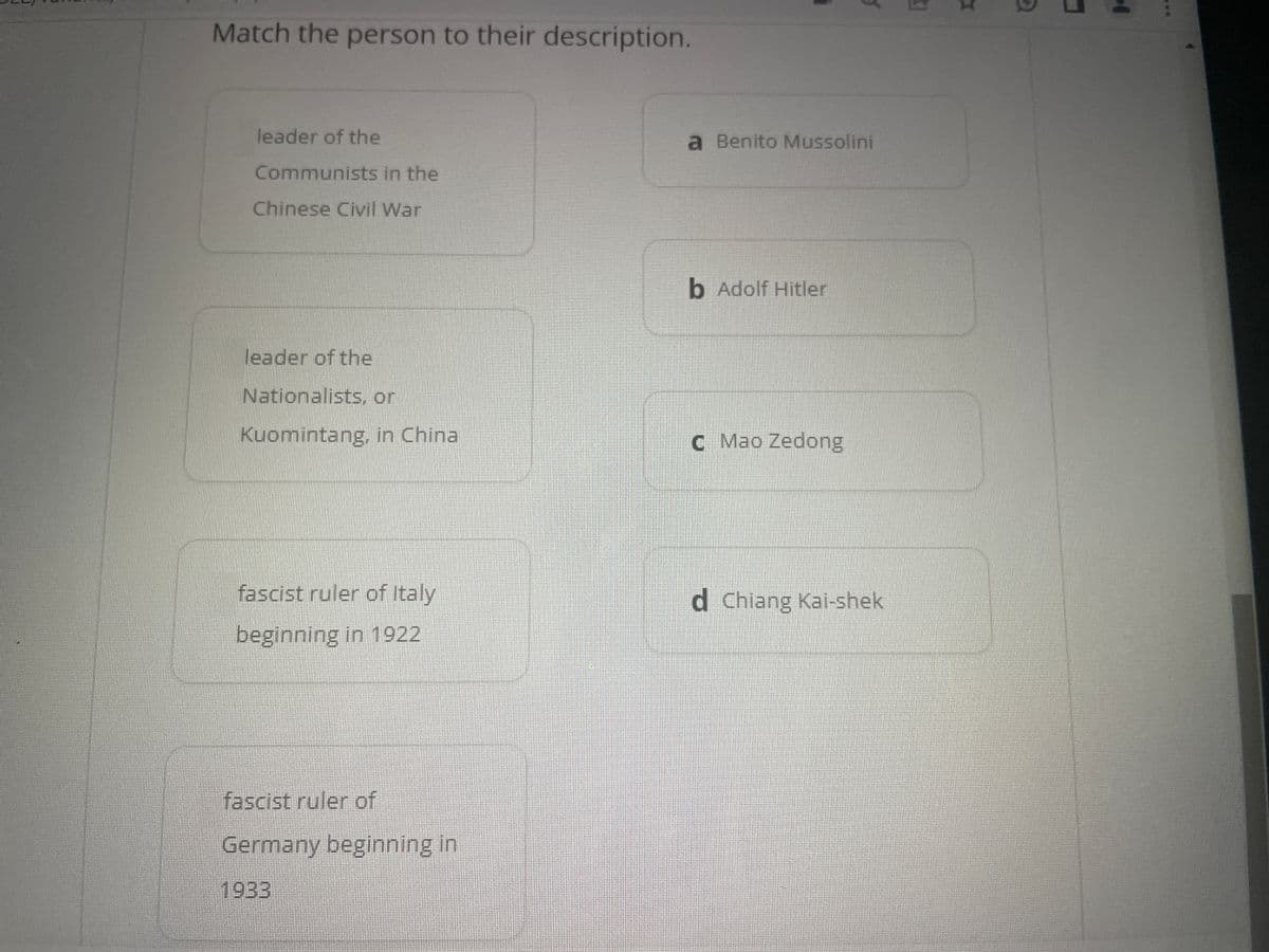 Match the person to their description.
leader of the
Communists in the
Chinese Civil War
leader of the
Nationalists, or
Kuomintang, in China
fascist ruler of Italy
beginning in 1922
fascist ruler of
Germany beginning in
1933
a Benito Mussolini
b Adolf Hitler
C Mao Zedong
d Chiang Kai-shek
I
D
14