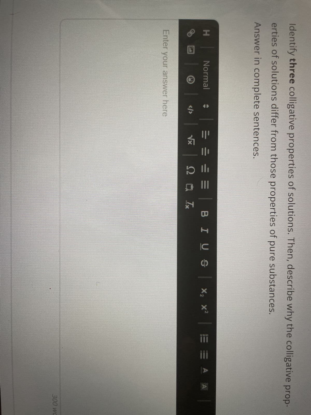 Identify three colligative properties of solutions. Then, describe why the colligative prop-
erties of solutions differ from those properties of pure substances.
Answer in complete sentences.
H
111
Normal
Enter your answer here
= =
√x
Ω ΝΑ
Ix
BI U S
X₂ X²
E E A A
300 wo
