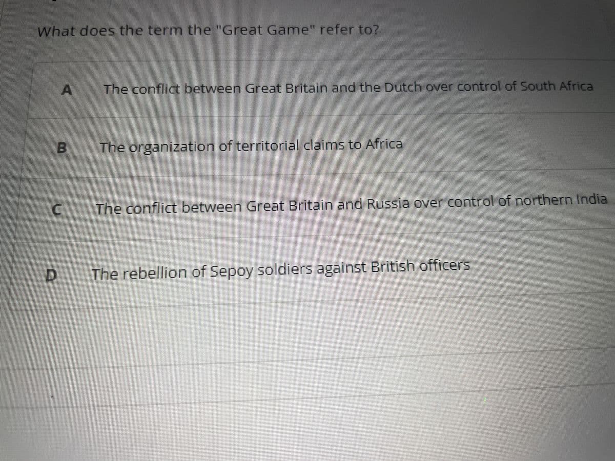 What does the term the "Great Game" refer to?
A The conflict between Great Britain and the Dutch over control of South Africa
B The organization of territorial claims to Africal
n
The conflict between Great Britain and Russia over control of northern India
D The rebellion of Sepoy soldiers against British officers