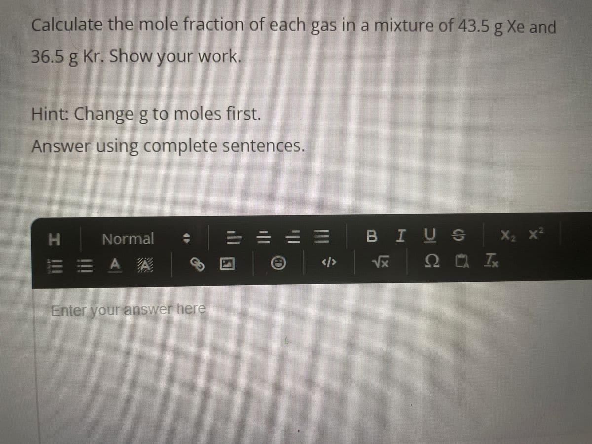 Calculate the mole fraction of each gas in a mixture of 43.5 g Xe and
36.5 g Kr. Show your work.
Hint: Change g to moles first.
Answer using complete sentences.
Normal -
H
E E A A
Enter your answer here
</>
BIUS
√x QUI
X₂ X²