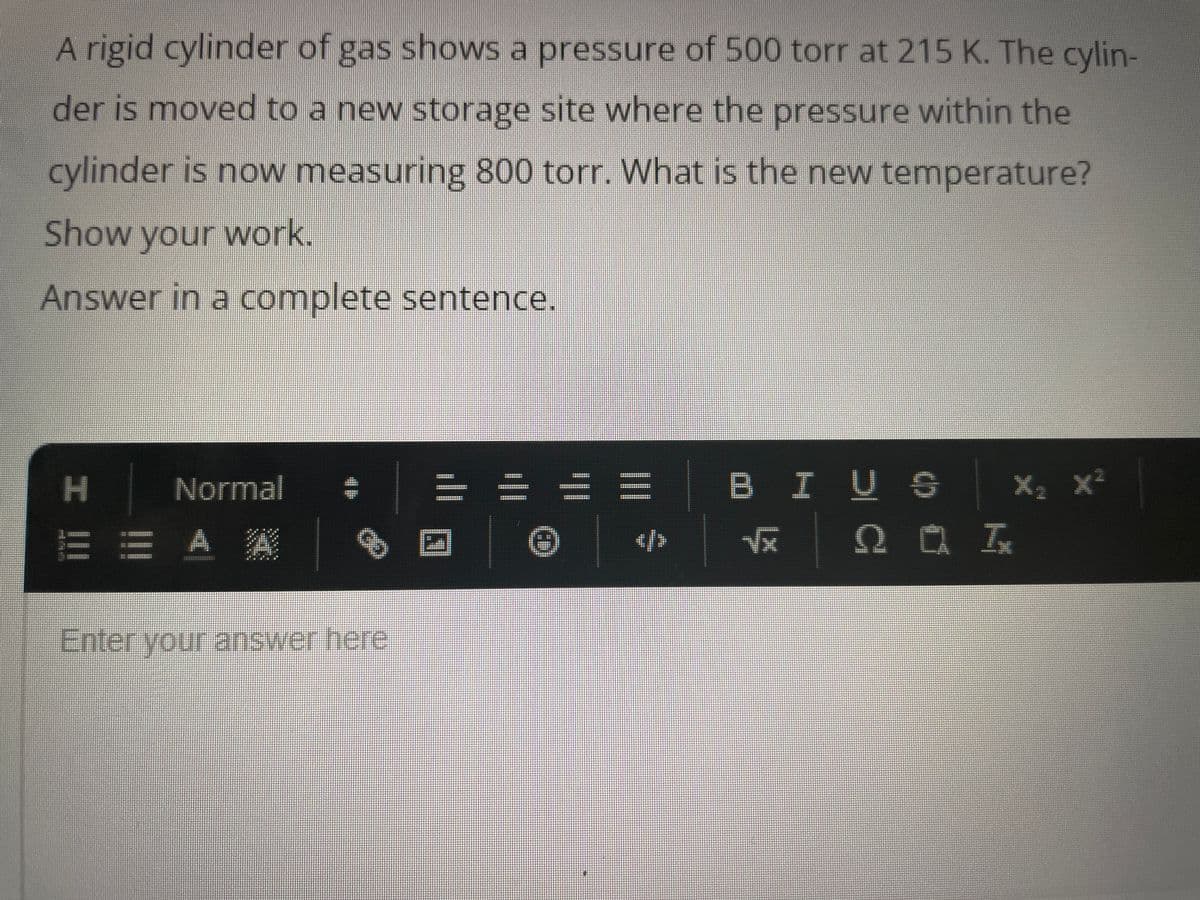 A rigid cylinder of gas shows a pressure of 500 torr at 215 K. The cylin-
der is moved to a new storage site where the pressure within the
cylinder is now measuring 800 torr. What is the new temperature?
Show your work.
Answer in a complete sentence.
Normal
E E A A
I |||
Enter your answer here
2 Ⓒ
|||
</>
BIUS X
√x QI
X₂ X²