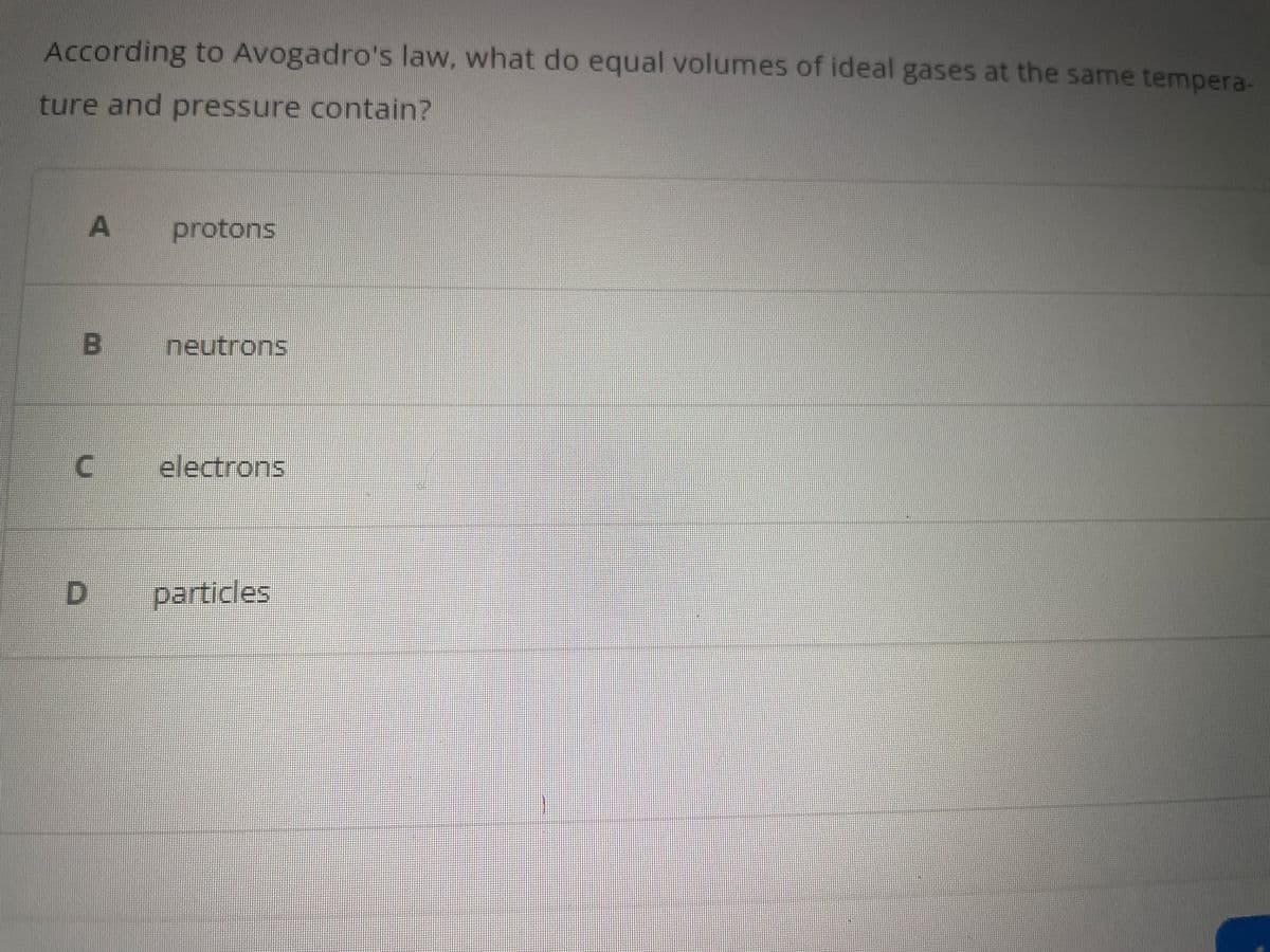 According to Avogadro's law, what do equal volumes of ideal gases at the same tempera-
ture and pressure contain?
A
B
protons
D
neutrons
C electrons
particles