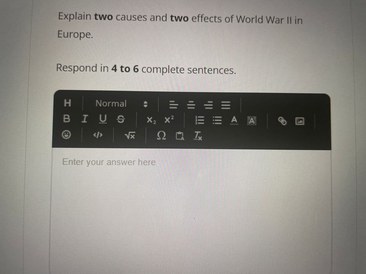 Explain two causes and two effects of World War II in
Europe.
Respond in 4 to 6 complete sentences.
I m
Normal
BIUS
</>
e
√x
X₁ X²
Enter your answer here
201
E A A
8