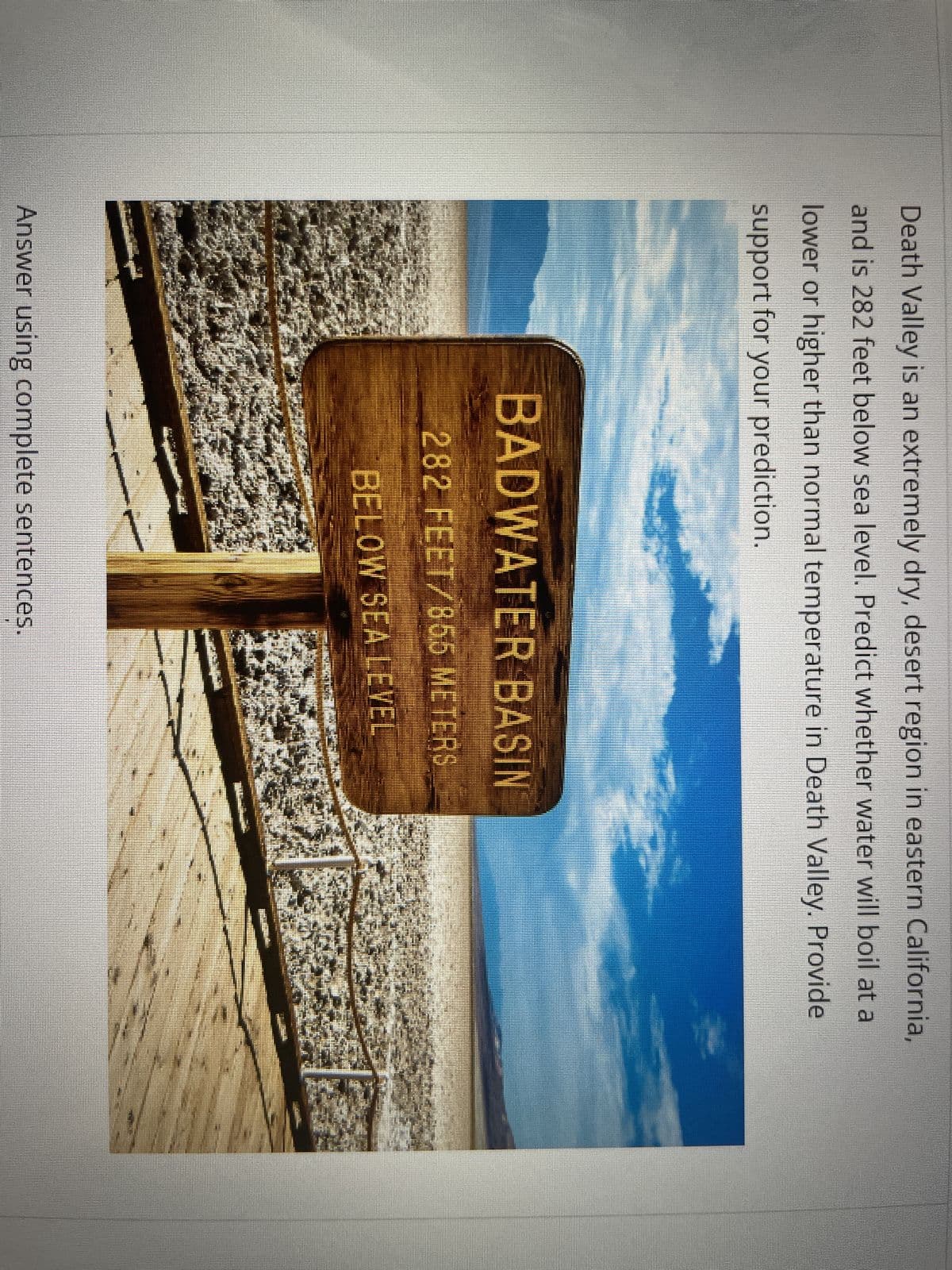 Death Valley is an extremely dry, desert region in eastern California,
and is 282 feet below sea level. Predict whether water will boil at a
lower or higher than normal temperature in Death Valley. Provide
support for your prediction.
味
BADWATER BASIN
282 FEET/85.5 METERS
BELOW SEA LEVEL
*
A
Answer using complete sentences.