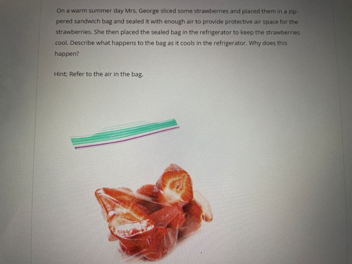 On a warm summer day Mrs. George sliced some strawberries and placed them in a zip-
pered sandwich bag and sealed it with enough air to provide protective air space for the
strawberries. She then placed the sealed bag in the refrigerator to keep the strawberries
cool. Describe what happens to the bag as it cools in the refrigerator. Why does this
happen?
Hint; Refer to the air in the bag.
-
M