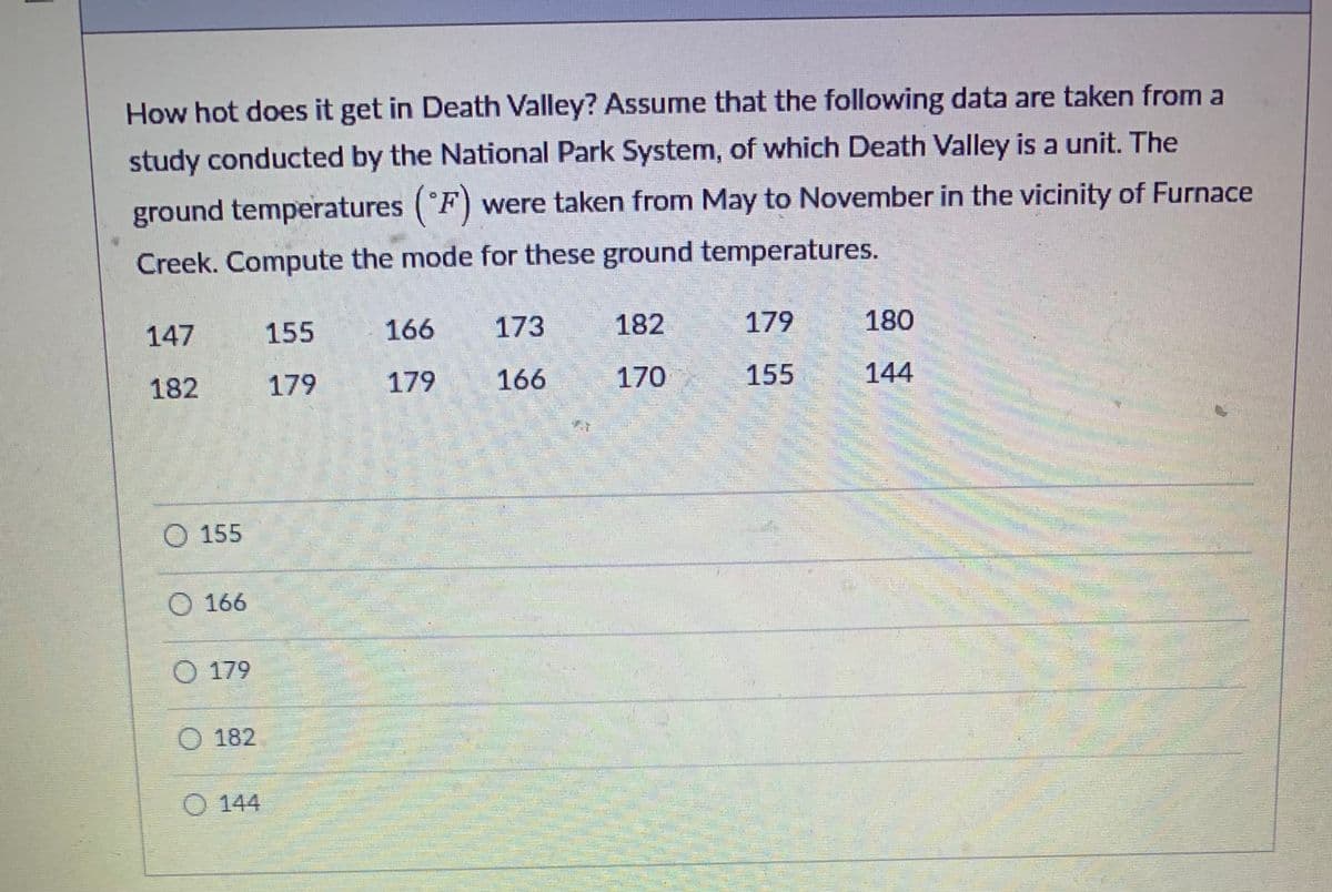 ### Discover the Heat of Death Valley!

**Study Context:**
How hot does it get in Death Valley? Assume that the following data are taken from a study conducted by the National Park System, of which Death Valley is a unit. The ground temperatures (°F) were taken from May to November in the vicinity of Furnace Creek. 

**Temperature Data Collection:**
Below are the recorded ground temperatures (in degrees Fahrenheit):

```
147, 155, 166, 173, 182, 179, 180
182, 179, 179, 166, 170, 155, 144
```

**Objective:**
Compute the mode for these ground temperatures.

**Data Points:**
- 147
- 155
- 166
- 173
- 182
- 179
- 180
- 182
- 179
- 179
- 166
- 170
- 155
- 144

**Multiple Choice Options:**
- 155
- 166
- 179
- 182
- 144

**Graphs and Diagrams:**
The dataset consists of 14 temperature readings taken over a span of six months. The multiple-choice options provided are potential candidates for the mode, which is the value that appears most frequently in the dataset. 

To determine the mode, count how many times each temperature appears in the list:
- **155**: 2 times
- **166**: 2 times
- **179**: 3 times
- **182**: 2 times
- **144**: 1 time

Therefore, the mode for these ground temperatures is **179**.

Explore more interesting data insights about Death Valley temperatures on our educational platform!