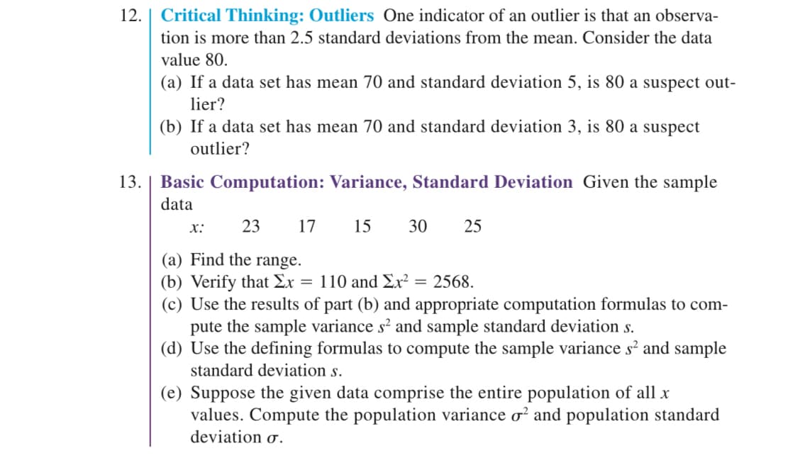 ### 12. Critical Thinking: Outliers
One indicator of an outlier is that an observation is more than 2.5 standard deviations from the mean. Consider the data value 80.
 
(a) If a data set has mean 70 and standard deviation 5, is 80 a suspect outlier?
 
(b) If a data set has mean 70 and standard deviation 3, is 80 a suspect outlier?

### 13. Basic Computation: Variance, Standard Deviation
Given the sample data:

\[ x: \quad 23 \quad 17 \quad 15 \quad 30 \quad 25 \]
 
(a) Find the range.
 
(b) Verify that \(\sum x = 110\) and \(\sum x^2 = 2568\).
 
(c) Use the results of part (b) and appropriate computation formulas to compute the sample variance \( s^2 \) and sample standard deviation \( s \).
 
(d) Use the defining formulas to compute the sample variance \( s^2 \) and sample standard deviation \( s \).
 
(e) Suppose the given data comprise the entire population of all \( x \) values. Compute the population variance \( \sigma^2 \) and population standard deviation \( \sigma \).