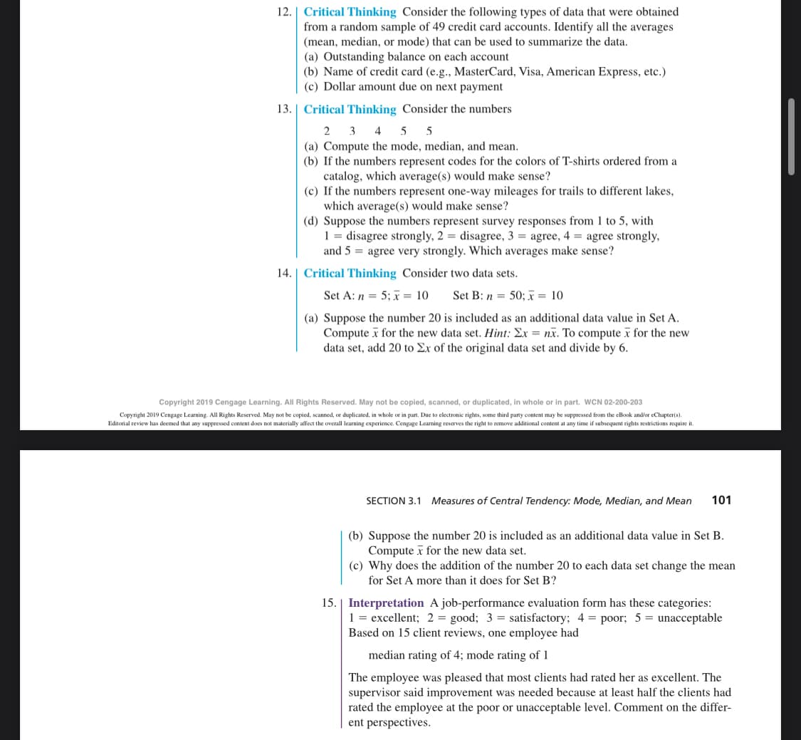 12. Critical Thinking Consider the following types of data that were obtained
from a random sample of 49 credit card accounts. Identify all the averages
(mean, median, or mode) that can be used to summarize the data.
(a) Outstanding balance on each account
(b) Name of credit card (e.g., MasterCard, Visa, American Express, etc.)
(c) Dollar amount due on next payment
13. Critical Thinking Consider the numbers
2 3 4 5 5
(a) Compute the mode, median, and mean.
(b) If the numbers represent codes for the colors of T-shirts ordered from a
catalog, which average(s) would make sense?
(c) If the numbers represent one-way mileages for trails to different lakes,
which average(s) would make sense?
(d) Suppose the numbers represent survey responses from 1 to with
1 = disagree strongly, 2= disagree, 3 agree, 4 agree strongly,
and 5 = agree very strongly. Which averages make sense?
14. Critical Thinking Consider two data sets.
Set A: n = 5; x = 10
Set B: n= 50; x = 10
(a) Suppose the number 20 is included as an additional data value in Set A.
Computex for the new data set. Hint: Ex= nx. To computex for the new
data set, add 20 to Ex of the original data set and divide by 6.
Copyright 2019 Cengage Learning. All Rights Reserved. May not be copied, scanned, or duplicated, in whole or in part. WCN 02-200-203
Copyright 2019 Cengage Learning. All Rights Reserved. May not be copied, scanned, or duplicated, in whole or in part. Due to electronic rights, some third party content may be suppressed from the eBook and/or eChapter(s).
Editorial review has deemed that any suppressed content does not materially affect the overall learning experience. Cengage Learning reserves the right to remove additional content at any time if subsequent rights restrictions require it.
SECTION 3.1 Measures of Central Tendency: Mode, Median, and Mean 101
(b) Suppose the number 20 is included as an additional data value in Set B.
Computex for the new data set.
(c) Why does the addition of the number 20 to each data set change the mean
for Set A more than it does for Set B?
15. Interpretation A job-performance evaluation form has these categories:
1 = excellent; 2= good; 3 = satisfactory; 4 = poor; 5 = unacceptable
Based on 15 client reviews, one employee had
median rating of 4; mode rating of 1
The employee was pleased that most clients had rated her as excellent. The
supervisor said improvement was needed because at least half the clients had
rated the employee at the poor or unacceptable level. Comment on the differ-
ent perspectives.