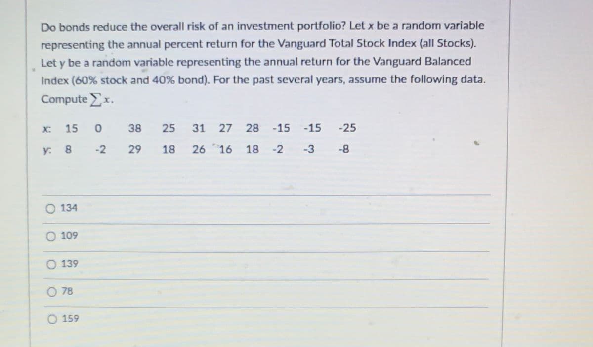 **Do Bonds Reduce the Overall Risk of an Investment Portfolio?**

To explore this question, let's consider two different investment indices and their respective annual returns over several years.

- Let \( x \) be a random variable representing the annual percent return for the Vanguard Total Stock Index (all Stocks).
- Let \( y \) be a random variable representing the annual return for the Vanguard Balanced Index, which is composed of 60% stock and 40% bonds.

Below is the data for the past several years:

| Year | \( x \) (Total Stock Return %) | \( y \) (Balanced Return %) |
|------|------------------------------|-----------------------------|
| 1    | 15                           | 8                           |
| 2    | 0                            | -2                          |
| 3    | 38                           | 29                          |
| 4    | 25                           | 18                          |
| 5    | 31                           | 26                          |
| 6    | 27                           | 16                          |
| 7    | 28                           | 18                          |
| 8    | -15                          | -2                          |
| 9    | -15                          | -3                          |
| 10   | -25                          | -8                          |

To analyze the overall return for the Vanguard Total Stock Index (x), we need to compute \( \sum x \), which is the sum of the returns for all the given years.

To find \( \sum x \):

\[ \sum x = 15 + 0 + 38 + 25 + 31 + 27 + 28 - 15 - 15 - 25 \]

Now, let's calculate it:

\[ \sum x = 109 \]

Thus, the correct option for \( \sum x \) is:

- [ ] 134
- [X] 109
- [ ] 139
- [ ] 78
- [ ] 159