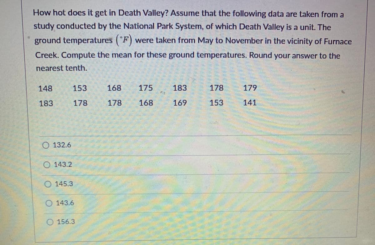 ### How hot does it get in Death Valley?

Assume that the following data are taken from a study conducted by the National Park System, of which Death Valley is a unit. The ground temperatures (°F) were taken from May to November in the vicinity of Furnace Creek.

**Task:** Compute the mean for these ground temperatures. Round your answer to the nearest tenth.

#### Ground Temperatures (°F)
148, 153, 168, 175, 183, 178, 179  
183, 178, 178, 168, 169, 153, 141

#### Multiple Choice Answers:
- A) 132.6
- B) 143.2
- C) 145.3
- D) 143.6
- E) 156.3

To calculate the mean ground temperature, add all the temperature values together and then divide by the number of temperatures.

Step-by-step solution:
1. **Sum of temperatures:** \( 148 + 153 + 168 + 175 + 183 + 178 + 179 + 183 + 178 + 178 + 168 + 169 + 153 + 141 = 2202 \)
2. **Number of temperature values:** \( 14 \)
3. **Mean temperature:** \( \frac{2202}{14} \approx 157.3 \)

So, the correct answer is the one closest to 157.3.

- E) 156.3

Understanding how to calculate the mean is crucial for analyzing sets of scientific data, as it allows a quick overview of the central tendency of a dataset.