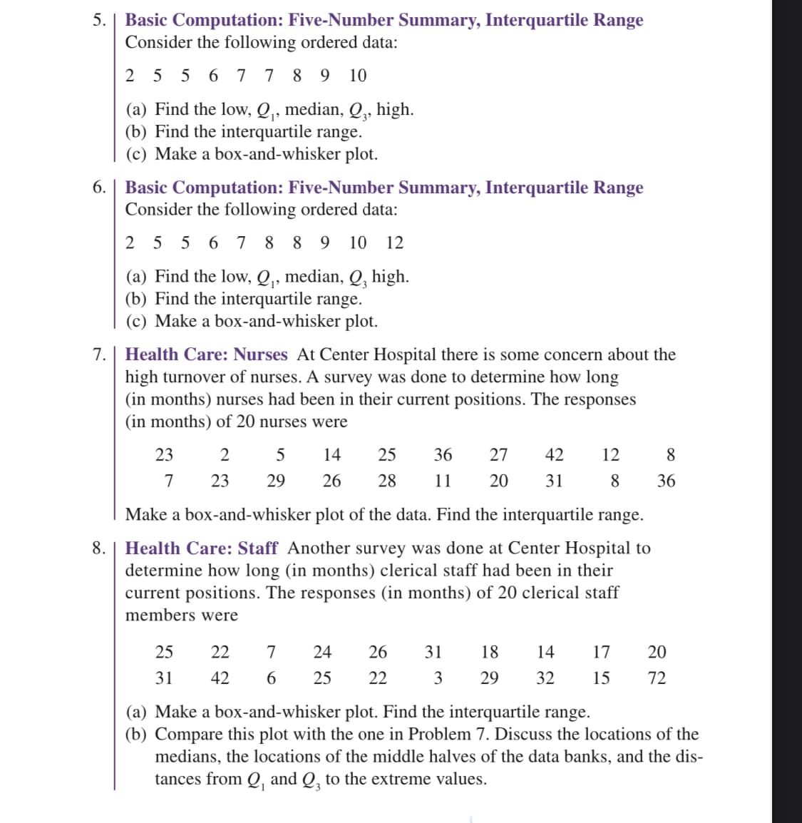 5. | Basic Computation: Five-Number Summary, Interquartile Range
Consider the following ordered data:
2556 7789 10
(a) Find the low, Q₁, median, Q,, high.
(b) Find the interquartile range.
(c) Make a box-and-whisker plot.
6.
Basic Computation: Five-Number Summary, Interquartile Range
Consider the following ordered data:
2 5 5 6 7 8 8 9 10 12
(a) Find the low, Q₁, median, Q, high.
(b) Find the interquartile range.
(c) Make a box-and-whisker plot.
7. | Health Care: Nurses At Center Hospital there is some concern about the
high turnover of nurses. A survey was done to determine how long
(in months) nurses had been in their current positions. The responses
(in months) of 20 nurses were
8.
23
7
Make a box-and-whisker plot of the data. Find the interquartile range.
Health Care: Staff Another survey was done at Center Hospital to
determine how long (in months) clerical staff had been in their
current positions. The responses (in months) of 20 clerical staff
members were
25
31
2
23
22
42
5
29
14
26
7 24
6
25
36 27 42
31
25
28 11 20
26
22
31 18
3
8
8 36
12
20
14 17
29 32 15 72
(a) Make a box-and-whisker plot. Find the interquartile range.
(b) Compare this plot with the one in Problem 7. Discuss the locations of the
medians, the locations of the middle halves of the data banks, and the dis-
tances from Q₁ and Q3 to the extreme values.