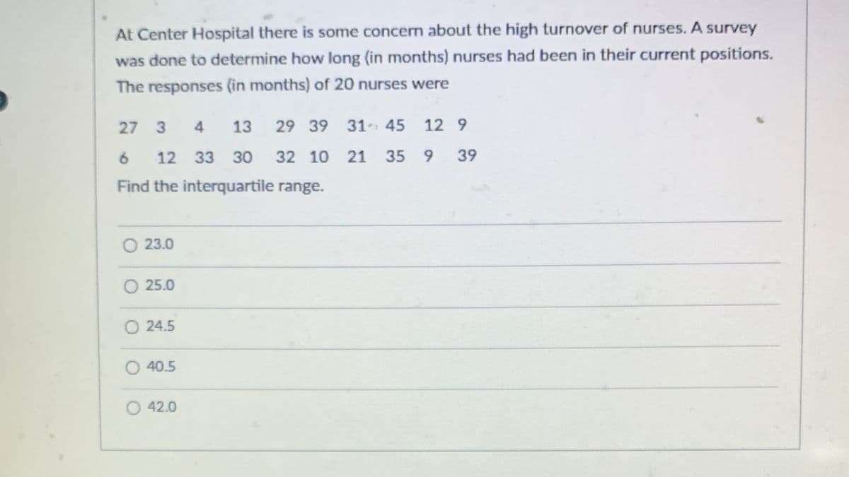 **Nurse Turnover Study at Center Hospital**

At Center Hospital, there is some concern about the high turnover of nurses. A survey was conducted to determine how long (in months) nurses had been in their current positions. The responses (in months) from 20 nurses were as follows:

```
27, 3, 4, 13, 29, 39, 31, 45, 12, 9,
6, 12, 33, 30, 32, 10, 21, 35, 9, 39
```

**Task:**

Find the interquartile range (IQR) for the data provided.

**Options:**

- 23.0
- 25.0
- 24.5
- 40.5
- 42.0