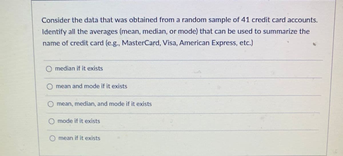 Consider the data that was obtained from a random sample of 41 credit card accounts.
Identify all the averages (mean, median, or mode) that can be used to summarize the
name of credit card (e.g., MasterCard, Visa, American Express, etc.)
O median if it exists
mean and mode if it exists
O mean, median, and mode if it exists
O mode if it exists
mean if it exists