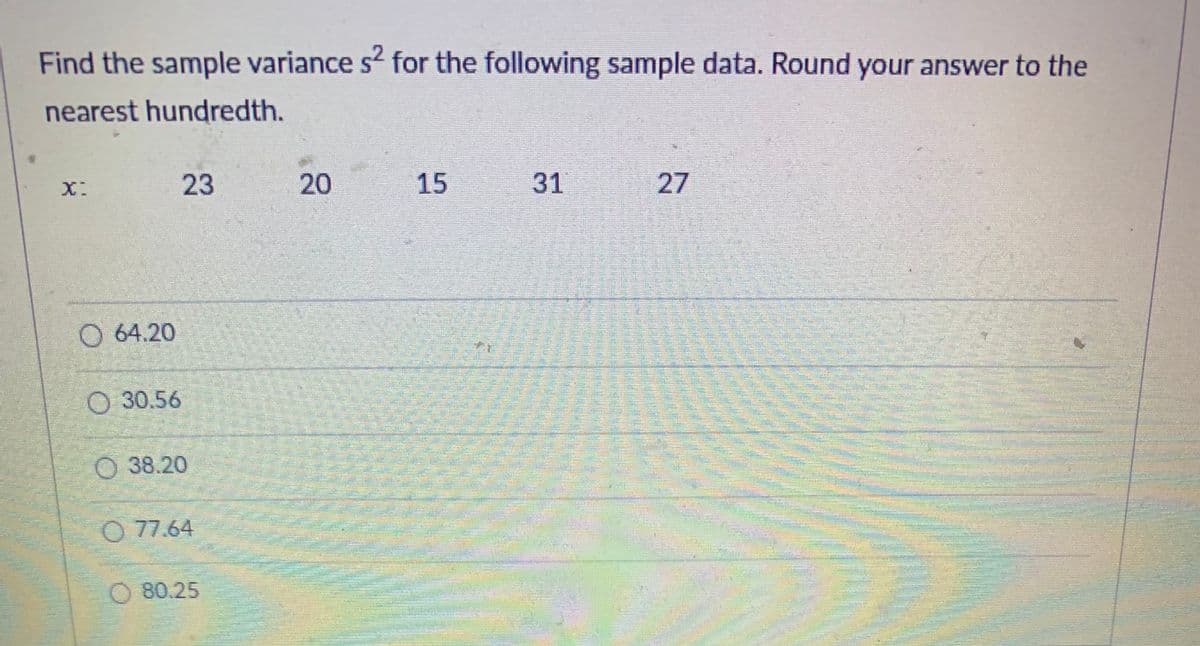 ### Sample Variance Calculation

**Problem:** 
Find the sample variance \( s^2 \) for the following sample data. Round your answer to the nearest hundredth.

**Data:**
\( x: \) 23, 20, 15, 31, 27

**Options:**
- A. \( 64.20 \)
- B. \( 30.56 \)
- C. \( 38.20 \)
- D. \( 77.64 \)
- E. \( 80.25 \)

**Solution Explanation:**

To calculate the sample variance \( s^2 \), follow these steps:

1. **Find the mean \( \bar{x} \):**

\[
\bar{x} = \frac{\sum x}{n} = \frac{23 + 20 + 15 + 31 + 27}{5} = \frac{116}{5} = 23.2
\]

2. **Calculate each data point's deviation from the mean, square it, and sum those squares:**

\[
\begin{aligned}
& (23 - 23.2)^2 = (-0.2)^2 = 0.04 \\
& (20 - 23.2)^2 = (-3.2)^2 = 10.24 \\
& (15 - 23.2)^2 = (-8.2)^2 = 67.24 \\
& (31 - 23.2)^2 = (7.8)^2 = 60.84 \\
& (27 - 23.2)^2 = (3.8)^2 = 14.44 \\
\end{aligned}
\]

3. **Sum these squared deviations:**

\[
0.04 + 10.24 + 67.24 + 60.84 + 14.44 = 152.8
\]

4. **Divide by \( n - 1 \) (where \( n \) is the number of data points) to get the sample variance:**

\[
s^2 = \frac{\sum (x_i - \bar{x})^2}{n - 1} = \frac{152.8}{4} = 38.2
\]

Thus, the correct answer is:

- C. \( 38.20 \)