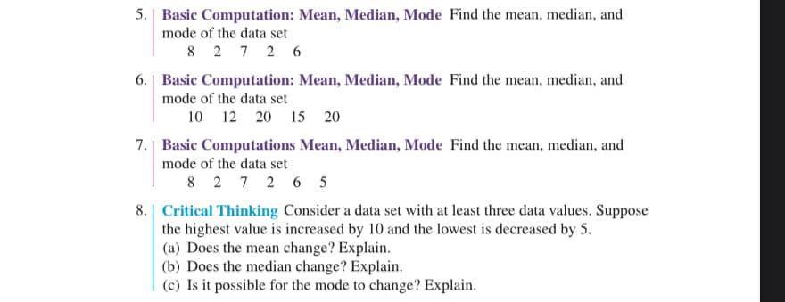 **Basic Computation: Mean, Median, Mode**

5. Find the mean, median, and mode of the data set:  
   \(8, \ 2, \ 7, \ 2, \ 6\)

6. Find the mean, median, and mode of the data set:  
   \(10, \ 12, \ 20, \ 15, \ 20\)

7. Find the mean, median, and mode of the data set:  
   \(8, \ 2, \ 7, \ 2, \ 6, \ 5\)

**Critical Thinking**

8. Consider a data set with at least three data values. Suppose the highest value is increased by 10 and the lowest is decreased by 5.

   (a) Does the mean change? Explain.

   (b) Does the median change? Explain.

   (c) Is it possible for the mode to change? Explain.