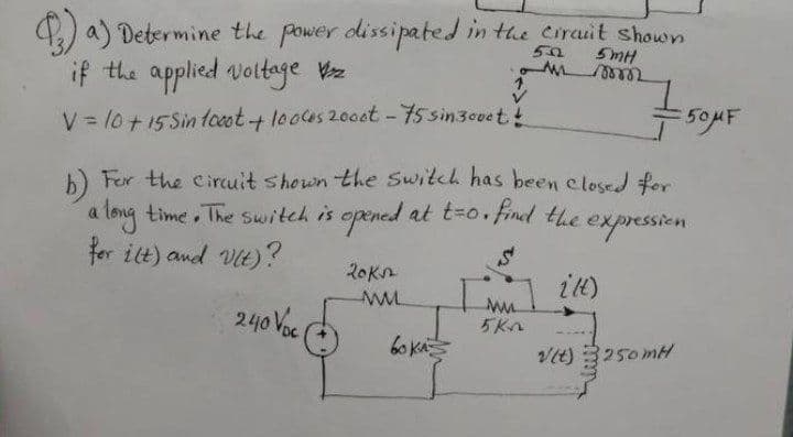 ) a) Determine the power dissipated in the Cirauit shown
5MH
if the applied voltage Wz
V = 10+15Sin tooot+ looes 20oet - 75 sin3coe t!
50MF
%3D
6) Fer the Cinrcuit shown the Switch has been elosed for
a long time . The switch is opened at t=0• find the
for ilt) and Vtt) ?
expressien
20kn
it)
240 Voc
5Kn
6o kA
Vit) 3250mH
