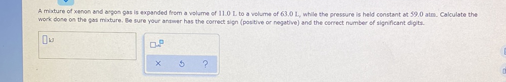 A mixture of xenon and argon gas is expanded from a volume of 11.0 L to a volume of 63.0 L, while the pressure is held constant at 59.0 atm. Calculate the
work done on the gas mixture. Be sure your answer has the correct sign (positive or negative) and the correct number of significant digits.
