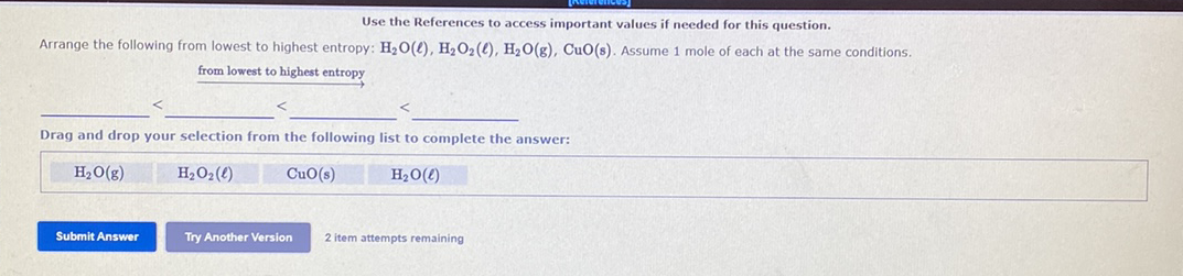 Use the References to access important values if needed for this question.
Arrange the following from lowest to highest entropy: H2O(e), H2O2(e), H,O(g), CuO(s). Assume 1 mole of each at the same conditions.
from lowest to highest entropy
Drag and drop your selection from the following list to complete the answer:
H2O(g)
H2O2(4)
CuO(s)
H20(4)
Submit Answer
Try Another Version
2 item attempts remaining
