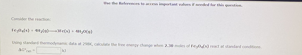 Use the References to access important values if needed for this question.
Consider the reaction:
Fe304(s) + 4H2(g)→3Fe(s) + 4H20(g)
Using standard thermodynamic data at 298K, calculate the free energy change when 2.30 moles of Fez04(s) react at standard conditions.
AG°pn =
k)
