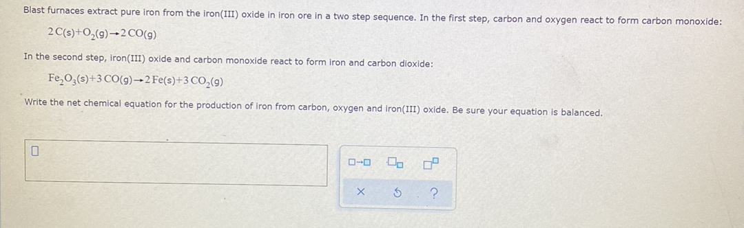 Blast furnaces extract pure iron from the iron(III) oxide in iron ore in a two step sequence. In the first step, carbon and oxygen react to form carbon monoxide:
2 C(s)+O,(g)→2 CO(g)
In the second step, iron(III) oxide and carbon monoxide react to form iron and carbon dioxide:
Fe,0;(s)+3 CO(g)→2FE(s)+3 CO,(9)
Write the net chemical equation for the production of iron from carbon, oxygen and iron(III) oxide. Be sure your equation is balanced.
O-0
