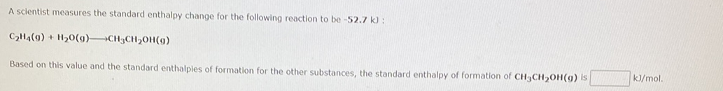 A scientist measures the standard enthalpy change for the following reaction to be -52.7 k) :
C2H4(9) + H20(g)→CH3CH20H(9)
Based on this value and the standard enthalples of formation for the other substances, the standard enthalpy of formation of CH3CH2OH(g) Is
kJ/mol.
