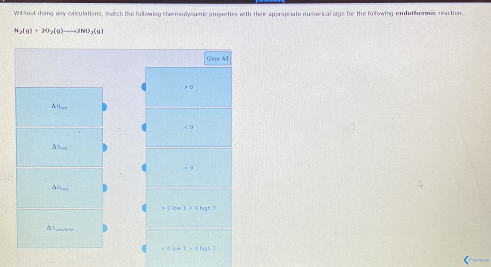 Without doing any calculations, match the following thermodynamic properties with their appropriate numerical sign for the following endothermic reaction.
N2(g) + 202(g)→2NO2(g)
Clear All
>0
AHpn
< 0
ASon
AGrxn
> O low T, < 0 high T
ASuniverse
< O low T, > 0 high T
(Previous
