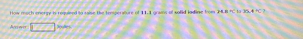 How much energy is required to raise the temperature of 11.1 grams of solid iodine from 24.8 °C to 35.4 °C ?
Answer:
Joules.
